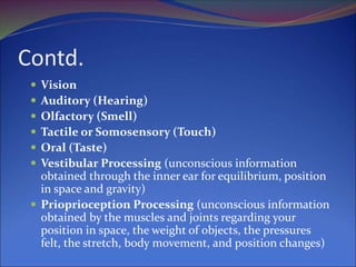 Contd.
 Vision
 Auditory (Hearing)
 Olfactory (Smell)
 Tactile or Somosensory (Touch)
 Oral (Taste)
 Vestibular Processing (unconscious information
obtained through the inner ear for equilibrium, position
in space and gravity)
 Prioprioception Processing (unconscious information
obtained by the muscles and joints regarding your
position in space, the weight of objects, the pressures
felt, the stretch, body movement, and position changes)
 