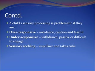 Contd.
 A child’s sensory processing is problematic if they
are:
 Over-responsive – avoidance, caution and fearful
 Under-responsive – withdrawn, passive or difficult
to engage
 Sensory seeking – impulsive and takes risks
 