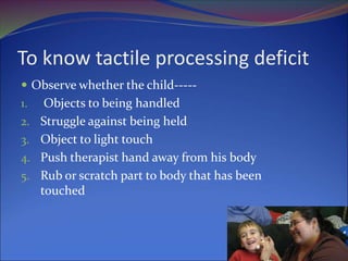 To know tactile processing deficit
 Observe whether the child-----
1. Objects to being handled
2. Struggle against being held
3. Object to light touch
4. Push therapist hand away from his body
5. Rub or scratch part to body that has been
touched
 