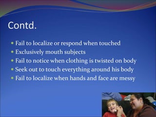 Contd.
 Fail to localize or respond when touched
 Exclusively mouth subjects
 Fail to notice when clothing is twisted on body
 Seek out to touch everything around his body
 Fail to localize when hands and face are messy
 