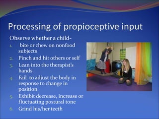 Processing of propioceptive input
Observe whether a child-
1. bite or chew on nonfood
subjects
2. Pinch and hit others or self
3. Lean into the therapist’s
hands
4. Fail to adjust the body in
response to change in
position
5. Exhibit decrease, increase or
fluctuating postural tone
6. Grind his/her teeth
 