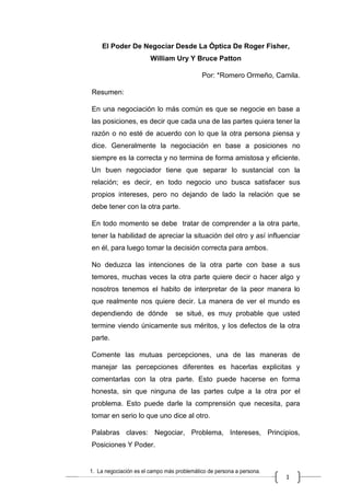 1
El Poder De Negociar Desde La Óptica De Roger Fisher,
William Ury Y Bruce Patton
Por: *Romero Ormeño, Camila.
Resumen:
En una negociación lo más común es que se negocie en base a
las posiciones, es decir que cada una de las partes quiera tener la
razón o no esté de acuerdo con lo que la otra persona piensa y
dice. Generalmente la negociación en base a posiciones no
siempre es la correcta y no termina de forma amistosa y eficiente.
Un buen negociador tiene que separar lo sustancial con la
relación; es decir, en todo negocio uno busca satisfacer sus
propios intereses, pero no dejando de lado la relación que se
debe tener con la otra parte.
En todo momento se debe tratar de comprender a la otra parte,
tener la habilidad de apreciar la situación del otro y así influenciar
en él, para luego tomar la decisión correcta para ambos.
No deduzca las intenciones de la otra parte con base a sus
temores, muchas veces la otra parte quiere decir o hacer algo y
nosotros tenemos el habito de interpretar de la peor manera lo
que realmente nos quiere decir. La manera de ver el mundo es
dependiendo de dónde se situé, es muy probable que usted
termine viendo únicamente sus méritos, y los defectos de la otra
parte.
Comente las mutuas percepciones, una de las maneras de
manejar las percepciones diferentes es hacerlas explicitas y
comentarlas con la otra parte. Esto puede hacerse en forma
honesta, sin que ninguna de las partes culpe a la otra por el
problema. Esto puede darle la comprensión que necesita, para
tomar en serio lo que uno dice al otro.
Palabras claves: Negociar, Problema, Intereses, Principios,
Posiciones Y Poder.
 