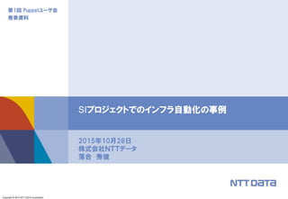 Copyright © 2015 NTT DATA Corporation
第1回 Puppetユーザ会
発表資料
2015年10月28日
株式会社ＮＴＴデータ
落合 秀俊
SIプロジェクトでのインフラ自動化の事例
 