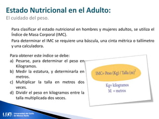 Para clasificar el estado nutricional en hombres y mujeres adultos, se utiliza el
Índice de Masa Corporal (IMC).
Para determinar el IMC se requiere una báscula, una cinta métrica o tallímetro
y una calculadora.
El cuidado del peso.
Para obtener este índice se debe:
a) Pesarse, para determinar el peso en
Kilogramos.
b) Medir la estatura, y determinarla en
metros.
c) Multiplicar la talla en metros dos
veces.
d) Dividir el peso en kilogramos entre la
talla multiplicada dos veces.
 