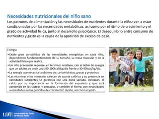 Necesidades nutricionales del niño sano
Los patrones de alimentación y las necesidades de nutrientes durante la niñez van a estar
condicionados por las necesidades metabólicas, así como por el ritmo de crecimiento y el
grado de actividad física, junto al desarrollo psicológico. El desequilibrio entre consumo de
nutrientes y gasto es la causa de la aparición de exceso de peso.
Energía
•Existe gran variabilidad de las necesidades energéticas en cada niño,
dependiendo fundamentalmente de su tamaño, su masa muscular y de la
actividad física que realice.
•Un niño preescolar requiere, en términos relativos, casi el doble de energía
que un adulto, es decir unas 80-100kcal/kg/día frente a 30-40kcal/kg/día.
•La energía que necesita la obtiene de: carbohidratos, grasas y proteínas.
•Las vitaminas y los minerales carecen de aporte calórico y su presencia en
cantidades suficientes se garantiza con una dieta variada. Destacan, el
calcio por su importancia en la formación del esqueleto y que está
contenido en los lácteos y pescados, y también el hierro, con necesidades
aumentadas en los periodos de crecimiento rápido, así como el yodo.
 
