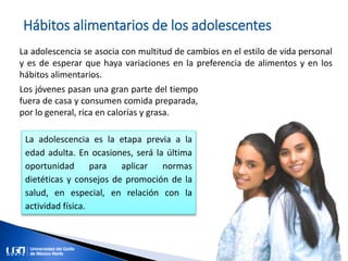 Hábitos alimentarios de los adolescentes
La adolescencia se asocia con multitud de cambios en el estilo de vida personal
y es de esperar que haya variaciones en la preferencia de alimentos y en los
hábitos alimentarios.
Los jóvenes pasan una gran parte del tiempo
fuera de casa y consumen comida preparada,
por lo general, rica en calorías y grasa.
La adolescencia es la etapa previa a la
edad adulta. En ocasiones, será la última
oportunidad para aplicar normas
dietéticas y consejos de promoción de la
salud, en especial, en relación con la
actividad física.
 