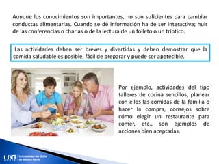 Aunque los conocimientos son importantes, no son suficientes para cambiar
conductas alimentarias. Cuando se dé información ha de ser interactiva; huir
de las conferencias o charlas o de la lectura de un folleto o un tríptico.
Las actividades deben ser breves y divertidas y deben demostrar que la
comida saludable es posible, fácil de preparar y puede ser apetecible.
Por ejemplo, actividades del tipo
talleres de cocina sencillos, planear
con ellos las comidas de la familia o
hacer la compra, consejos sobre
cómo elegir un restaurante para
comer, etc., son ejemplos de
acciones bien aceptadas.
 