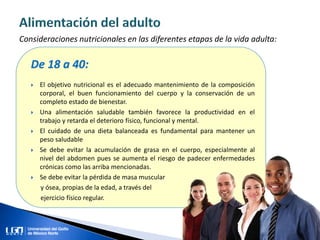 Consideraciones nutricionales en las diferentes etapas de la vida adulta:
De 18 a 40:
 El objetivo nutricional es el adecuado mantenimiento de la composición
corporal, el buen funcionamiento del cuerpo y la conservación de un
completo estado de bienestar.
 Una alimentación saludable también favorece la productividad en el
trabajo y retarda el deterioro físico, funcional y mental.
 El cuidado de una dieta balanceada es fundamental para mantener un
peso saludable
 Se debe evitar la acumulación de grasa en el cuerpo, especialmente al
nivel del abdomen pues se aumenta el riesgo de padecer enfermedades
crónicas como las arriba mencionadas.
 Se debe evitar la pérdida de masa muscular
y ósea, propias de la edad, a través del
ejercicio físico regular.
 