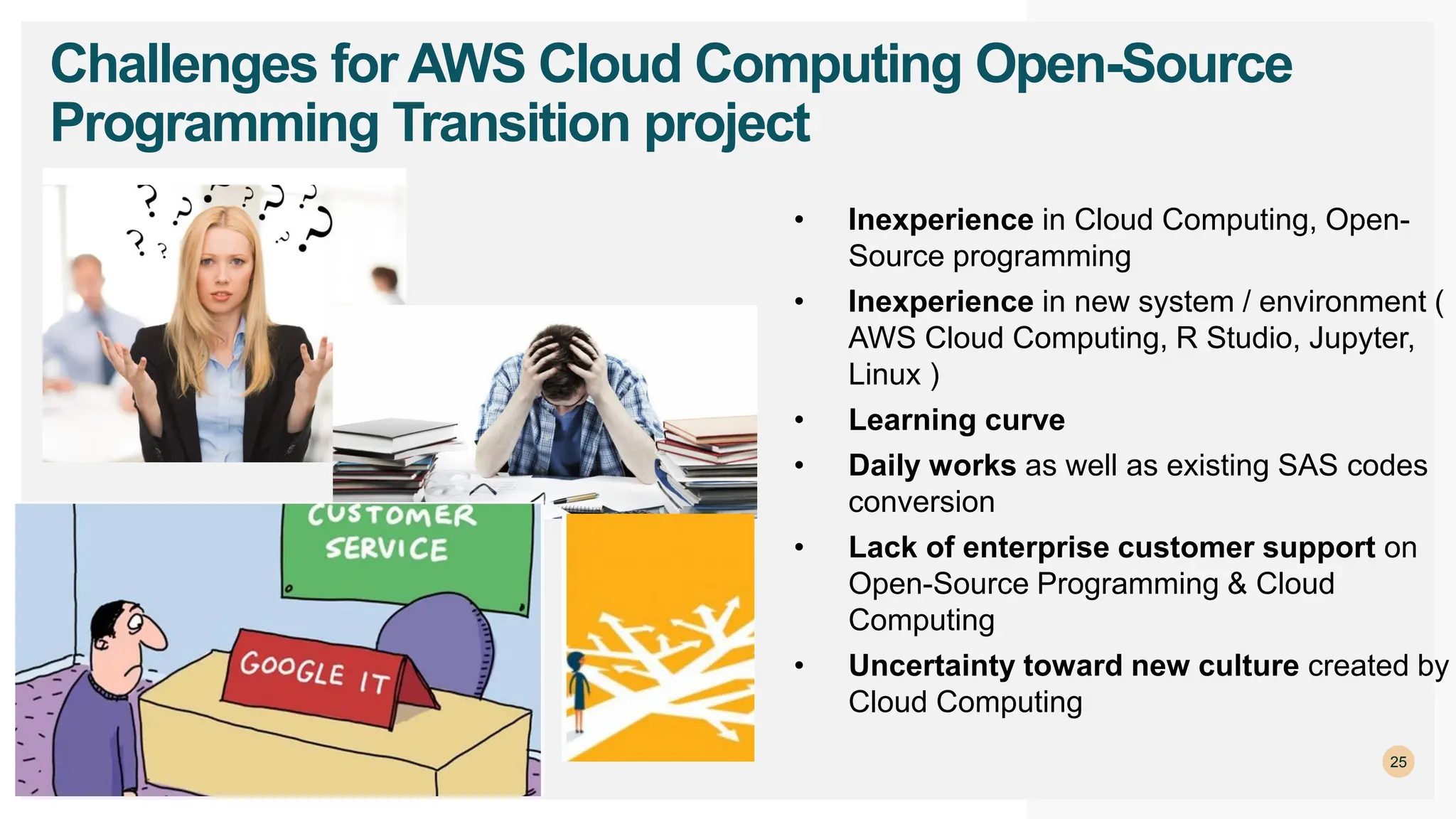 25
Challenges for AWS Cloud Computing Open-Source
Programming Transition project
• Inexperience in Cloud Computing, Open-
Source programming
• Inexperience in new system / environment (
AWS Cloud Computing, R Studio, Jupyter,
Linux )
• Learning curve
• Daily works as well as existing SAS codes
conversion
• Lack of enterprise customer support on
Open-Source Programming & Cloud
Computing
• Uncertainty toward new culture created by
Cloud Computing
 