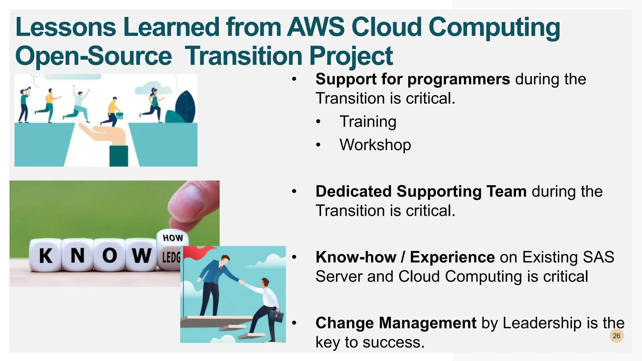 26
Lessons Learned from AWS Cloud Computing
Open-Source Transition Project
• Support for programmers during the
Transition is critical.
• Training
• Workshop
• Dedicated Supporting Team during the
Transition is critical.
• Know-how / Experience on Existing SAS
Server and Cloud Computing is critical
• Change Management by Leadership is the
key to success.
 