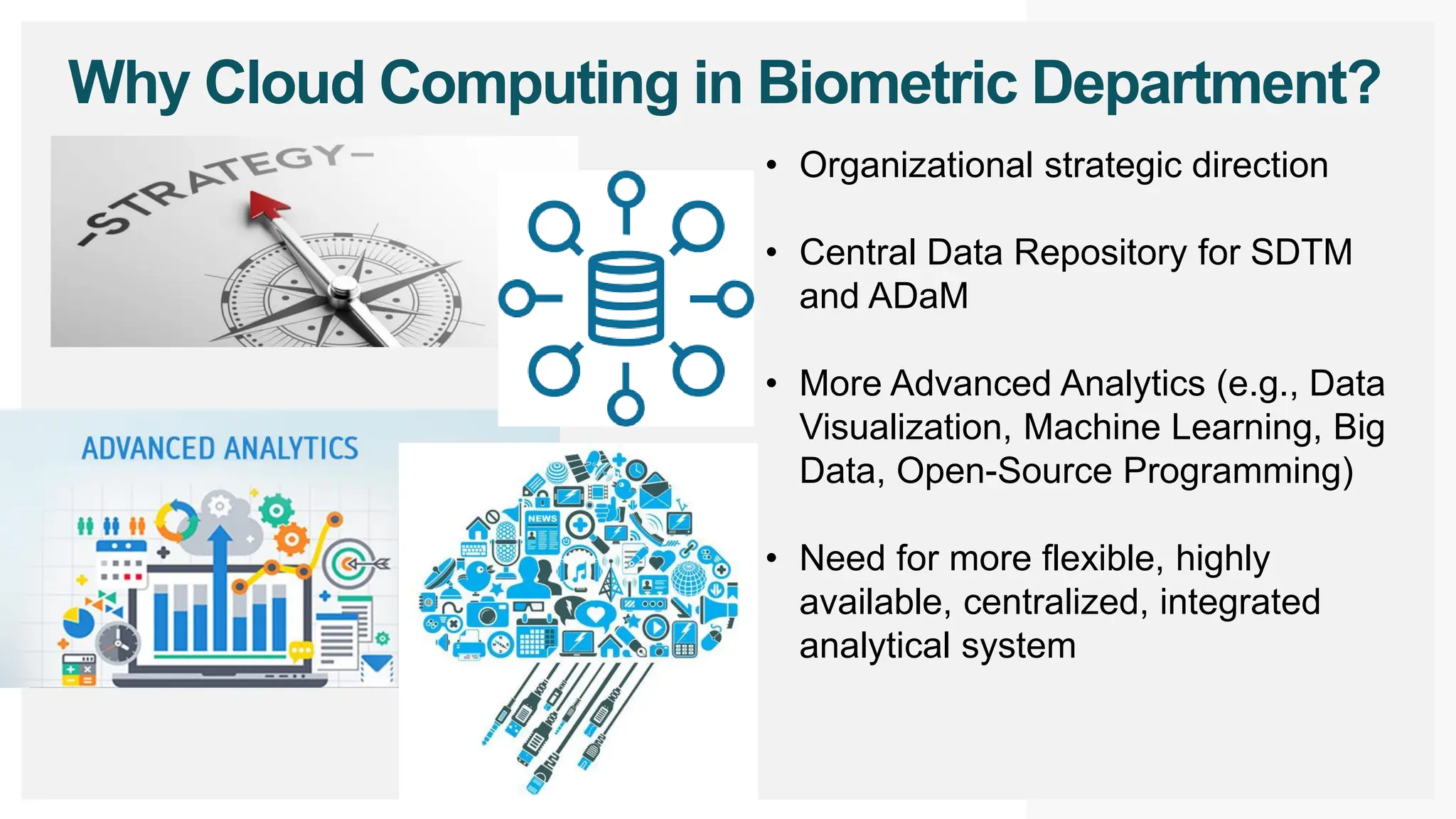 Why Cloud Computing in Biometric Department?
• Organizational strategic direction
• Central Data Repository for SDTM
and ADaM
• More Advanced Analytics (e.g., Data
Visualization, Machine Learning, Big
Data, Open-Source Programming)
• Need for more flexible, highly
available, centralized, integrated
analytical system
 