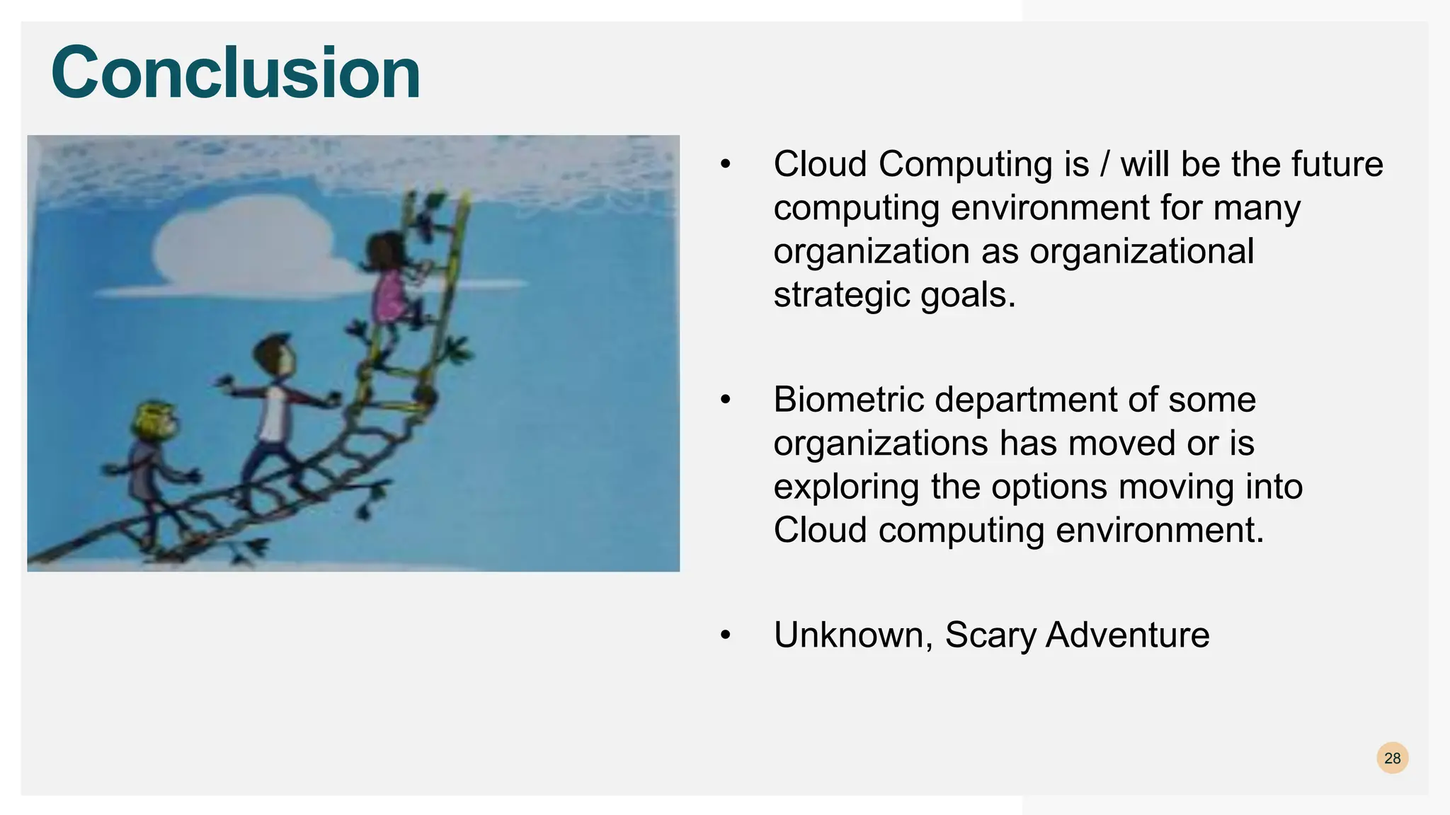 28
Conclusion
• Cloud Computing is / will be the future
computing environment for many
organization as organizational
strategic goals.
• Biometric department of some
organizations has moved or is
exploring the options moving into
Cloud computing environment.
• Unknown, Scary Adventure
 