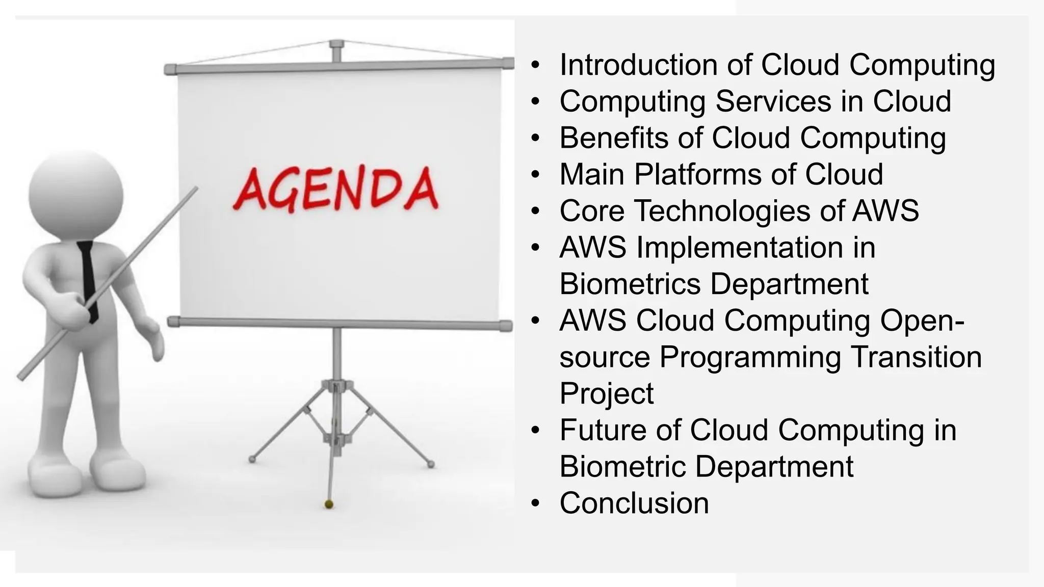 • Introduction of Cloud Computing
• Computing Services in Cloud
• Benefits of Cloud Computing
• Main Platforms of Cloud
• Core Technologies of AWS
• AWS Implementation in
Biometrics Department
• AWS Cloud Computing Open-
source Programming Transition
Project
• Future of Cloud Computing in
Biometric Department
• Conclusion
 