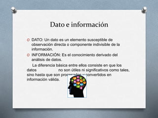 Dato e información
O DATO: Un dato es un elemento susceptible de
observación directa o componente indivisible de la
información.
O INFORMACIÓN: Es el conocimiento derivado del
análisis de datos.
La diferencia básica entre ellos consiste en que los
datos no son útiles ni significativos como tales,
sino hasta que son procesados y convertidos en
información válida.
 