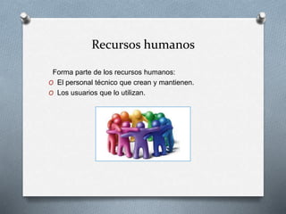 Recursos humanos
Forma parte de los recursos humanos:
O El personal técnico que crean y mantienen.
O Los usuarios que lo utilizan.
 