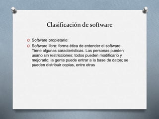 Clasificación de software
O Software propietario:
O Software libre: forma ética de entender el software.
Tiene algunas características. Las personas pueden
usarlo sin restricciones; todos pueden modificarlo y
mejorarlo; la gente puede entrar a la base de datos; se
pueden distribuir copias, entre otras
 