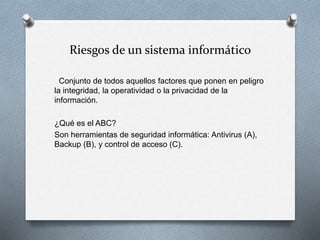 Riesgos de un sistema informático
Conjunto de todos aquellos factores que ponen en peligro
la integridad, la operatividad o la privacidad de la
información.
¿Qué es el ABC?
Son herramientas de seguridad informática: Antivirus (A),
Backup (B), y control de acceso (C).
 