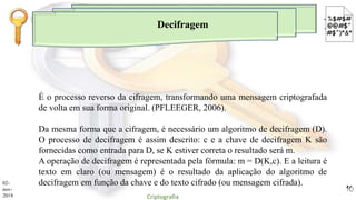 Decifragem
É o processo reverso da cifragem, transformando uma mensagem criptografada
de volta em sua forma original. (PFLEEGER, 2006).
Da mesma forma que a cifragem, é necessário um algoritmo de decifragem (D).
O processo de decifragem é assim descrito: c e a chave de decifragem K são
fornecidas como entrada para D, se K estiver correta o resultado será m.
A operação de decifragem é representada pela fórmula: m = D(K,c). E a leitura é
texto em claro (ou mensagem) é o resultado da aplicação do algoritmo de
decifragem em função da chave e do texto cifrado (ou mensagem cifrada).02-
nov-
2018 Criptografia
10
 