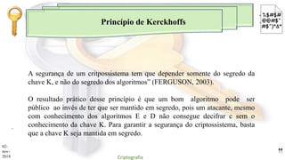 Princípio de Kerckhoffs
.
A segurança de um critpossistema tem que depender somente do segredo da
chave K, e não do segredo dos algoritmos” (FERGUSON, 2003).
O resultado prático desse princípio é que um bom algoritmo pode ser
público ao invés de ter que ser mantido em segredo, pois um atacante, mesmo
com conhecimento dos algoritmos E e D não consegue decifrar c sem o
conhecimento da chave K. Para garantir a segurança do criptossistema, basta
que a chave K seja mantida em segredo.
02-
nov-
2018 Criptografia
11
 