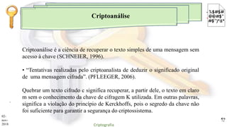 Criptoanálise
.
Criptoanálise é a ciência de recuperar o texto simples de uma mensagem sem
acesso à chave (SCHNEIER, 1996).
• “Tentativas realizadas pelo criptoanalista de deduzir o significado original
de uma mensagem cifrada”. (PFLEEGER, 2006).
Quebrar um texto cifrado c significa recuperar, a partir dele, o texto em claro
m sem o conhecimento da chave de cifragem K utilizada. Em outras palavras,
significa a violação do princípio de Kerckhoffs, pois o segredo da chave não
foi suficiente para garantir a segurança do criptossistema.
02-
nov-
2018 Criptografia
12
 