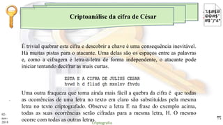 Criptoanálise da cifra de César
.
É trivial quebrar esta cifra e descobrir a chave é uma consequência inevitável.
Há muitas pistas para o atacante. Uma delas são os espaços entre as palavras
e, como a cifragem é letra-a-letra de forma independente, o atacante pode
iniciar tentando decifrar as mais curtas.
Uma outra fraqueza que torna ainda mais fácil a quebra da cifra é que todas
as ocorrências de uma letra no texto em claro são substituídas pela mesma
letra no texto criptografado. Observe a letra E na frase do exemplo acima,
todas as suas ocorrências serão cifradas para a mesma letra, H. O mesmo
ocorre com todas as outras letras.
02-
nov-
2018 Criptografia
13
 