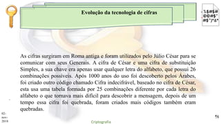 Evolução da tecnologia de cifras
.
As cifras surgiram em Roma antiga e foram utilizados pelo Júlio César para se
comunicar com seus Generais. A cifra de César e uma cifra de substituição
Simples, a sua chave era apenas usar qualquer letra do alfabeto, que possui 26
combinações possíveis. Após 1000 anos do uso foi descoberto pelos Árabes,
foi criado outro código chamado Cifra indecifrável, baseado no cifra de César,
esta usa uma tabela formada por 25 combinações diferente por cada letra do
alfabeto o que tornava mais difícil para descobrir a mensagem, depois de um
tempo essa cifra foi quebrada, foram criados mais códigos também eram
quebradas.
02-
nov-
2018 Criptografia
14
 