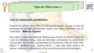 Tipos de Cifras (cont...)
.
Consiste em utilizar várias cifras de substituição simples, em que as letras da
mensagem são rodadas seguidamente, porém com valores diferentes, esta foi
criada pelo Blaise de Vigenère
Para cifrar, é usada uma tabela de alfabetos que consiste no alfabeto escrito 26
vezes em diferentes linhas, cada um deslocado ciclicamente do anterior por
uma posição. As 26 linhas correspondem às 26 possíveis cifras de César. Uma
palavra é escolhida como "palavra-chave", e cada letra desta palavra vai
indicar a linha a ser utilizada para cifrar ou decifrar uma letra da mensagem.
Cifra de substituição polialfabética
02-
nov-
2018 Criptografia
17
 
