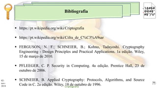 Bibliografia
 https://pt.wikipedia.org/wiki/Criptografia
 https://pt.wikipedia.org/wiki/Cifra_de_C%C3%A9sar
 FERGUSON, N. F.; SCHNEIER, B.; Kohno, Tadayoshi. Cryptography
Engineering - Design Principles and Practical Applications. 1a edição. Wiley,
15 de março de 2010.
 PFLEEGER, C. P. Security in Computing. 4a edição. Prentice Hall, 23 de
outubro de 2006.
 SCHNEIER, B. Applied Cryptography: Protocols, Algorithms, and Source
Code in C. 2a edição. Wiley, 18 de outubro de 1996.
02-
nov-
2018 Criptografia
20
 