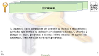 Introdução
A segurança lógica compreende um conjunto de medida e procedimentos,
adoptados pela empresa ou intrínsecos aos sistemas utilizados. O objectivo é
proteger os dados, programas e sistemas contra tentativas de acessos não
autorizados, feitas por usuários ou outros programas.
02-
nov-
2018 Criptografia
3
 