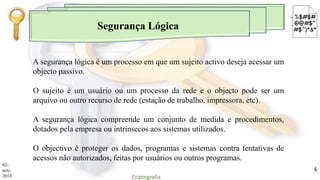 Segurança Lógica
A segurança lógica é um processo em que um sujeito activo deseja acessar um
objecto passivo.
O sujeito é um usuário ou um processo da rede e o objecto pode ser um
arquivo ou outro recurso de rede (estação de trabalho, impressora, etc).
A segurança lógica compreende um conjunto de medida e procedimentos,
dotados pela empresa ou intrínsecos aos sistemas utilizados.
O objectivo é proteger os dados, programas e sistemas contra tentativas de
acessos não autorizados, feitas por usuários ou outros programas.
02-
nov-
2018 Criptografia
4
 