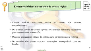 Elementos básicos de controlo do acesso lógico:
.
 Apenas usuários autorizados devem ter acesso aos recursos
computacionais;
 Os usuários devem ter acesso apenas aos recursos realmente necessários
para a execução de suas tarefas;
 O acesso aos recursos críticos do sistema deve ser monitorado e restrito;
 Os usuários não podem executar transacções incompatíveis com sua
função.
02-
nov-
2018 Criptografia
7
 
