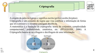 Criptografia
A origem da palavra é grega e significa escrita (grifos) oculta (kryptos).
Criptografia é um conjunto de regras que visa codificar a informação de forma
que só o emissor e o receptor consigam decifrá-la.
A matemática é a fundação da criptografia: teoria de conjuntos, complexidade
computacional, probabilidade, estatística, etc. (PFLEEGER, 2006). A
Criptografia baseia-se na cifragem e decifragem de uma informação.
02-
nov-
2018 Criptografia
8
 