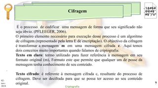 Cifragem
.
É o processo de codificar uma mensagem de forma que seu significado não
seja óbvio. (PFLEEGER, 2006).
O primeiro elemento necessário para execução desse processo é um algoritmo
de cifragem (representado pela letra E de encriptação). O objectivo da cifragem
é transformar a mensagem m em uma mensagem cifrada c. Aqui temos
dois conceitos muito importantes quando falamos de criptografia:
Texto em claro: termo utilizado para fazer referência à mensagem em seu
formato original (m), Formato este que permite que qualquer um de posse da
mensagem tenha conhecimento de seu conteúdo.
Texto cifrado: é referente à mensagem cifrada c, resultante do processo de
cifragem. Deve ser decifrada para que se possa ter acesso ao seu conteúdo
original.
02-
nov-
2018 Criptografia
9
 