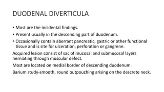 DUODENAL DIVERTICULA
• Most are the incidental findings.
• Present usually in the descending part of duodenum.
• Occasionally contain aberrant pancreatic, gastric or other functional
tissue and is site for ulceration, perforation or gangrene.
Acquired lesion consist of sac of mucosal and submucosal layers
herniating through muscular defect.
Most are located on medial border of descending duodenum.
Barium study-smooth, round outpouching arising on the descrete neck.
 