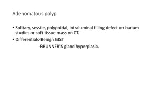 Adenomatous polyp
• Solitary, sessile, polypoidal, intraluminal filling defect on barium
studies or soft tissue mass on CT.
• Differentials-Benign GIST
-BRUNNER’S gland hyperplasia.
 