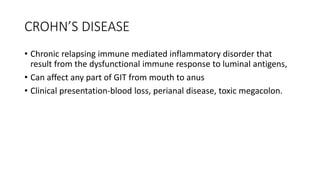 CROHN’S DISEASE
• Chronic relapsing immune mediated inflammatory disorder that
result from the dysfunctional immune response to luminal antigens,
• Can affect any part of GIT from mouth to anus
• Clinical presentation-blood loss, perianal disease, toxic megacolon.
 