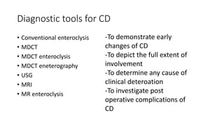Diagnostic tools for CD
• Conventional enteroclysis
• MDCT
• MDCT enteroclysis
• MDCT eneterography
• USG
• MRI
• MR enteroclysis
-To demonstrate early
changes of CD
-To depict the full extent of
involvement
-To determine any cause of
clinical deteroation
-To investigate post
operative complications of
CD
 