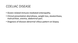 COELIAC DISEASE
• Gluten related immune-mediated enteropathy.
• Clinical presentation-diarrohoea, weight loss, steatorrhoea,
malnutrition, anemia, abdominal pain.
• Diagnosis of disease-abnormal villous pattern on biopsy.
 