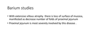 Barium studies
• With extensive villous atrophy there is loss of surface of mucosa,
manifested as decrease number of folds of proximal jejunum
• Proximal jejunum is most severely involved by this disease .
 