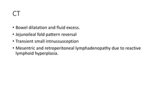 CT
• Bowel dilatation and fluid excess.
• Jejunoileal fold pattern reversal
• Transient small intnussusception
• Mesentric and retroperitoneal lymphadenopathy due to reactive
lymphoid hyperplasia.
 