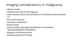 Imaging considerations in malignancy
• Barium studies-
-relatively inaccurate for the diagnosis
-major limitation lack of demonstration of extraintestinal abnormalities
• CT
-transmural extension
-mesenteric involvement.
-distant spread.
-contrast media shows good opacification of small bowel.
• NUCLEAR MEDICNE STUDIES(PET)
-Staging of small bowel tumors.
-assessing response to therapy.
 