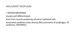 MALIGNANT NEOPLASM
• ADENOCARCINOMA.
Usually well differentiated.
Arise from mucine producing columnar epithelial cells
Associated condition-celiac disease,NHL,carcinoma of esophagus, PZ
syndrome, FAP,HNPCC.
 