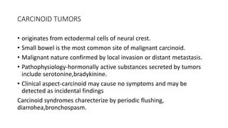 CARCINOID TUMORS
• originates from ectodermal cells of neural crest.
• Small bowel is the most common site of malignant carcinoid.
• Malignant nature confirmed by local invasion or distant metastasis.
• Pathophysiology-hormonally active substances secreted by tumors
include serotonine,bradykinine.
• Clinical aspect-carcinoid may cause no symptoms and may be
detected as incidental findings
Carcinoid syndromes charecterize by periodic flushing,
diarrohea,bronchospasm.
 