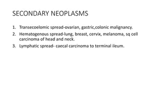 SECONDARY NEOPLASMS
1. Transecoelomic spread-ovarian, gastric,colonic malignancy.
2. Hematogenous spread-lung, breast, cervix, melanoma, sq cell
carcinoma of head and neck.
3. Lymphatic spread- caecal carcinoma to terminal ileum.
 