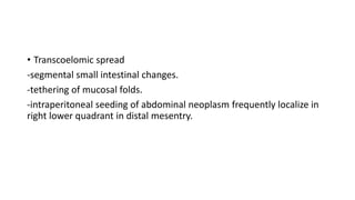 • Transcoelomic spread
-segmental small intestinal changes.
-tethering of mucosal folds.
-intraperitoneal seeding of abdominal neoplasm frequently localize in
right lower quadrant in distal mesentry.
 