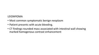 LEIOMYOMA
• Most common symptomatic benign neoplasm
• Patient presents with acute bleeding.
• CT findings-rounded mass associated with intestinal wall showing
marked homogenous contrast enhancement
 