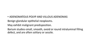 • ADENOMATOUS POLYP AND VILLOUS ADENOMAS
Benign glandular epithelial neoplasms.
May exhibit malignant predisposition.
Barium studies-small, smooth, ovoid or round intraluminal filling
defect, and are often solitary or sessile.
 