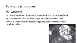 Polyposis syndromes
FAP syndrome.
Its variant syndromes are gardner’s syndrome and trucot’s syndrome.
Typically involve colon but small intestine may also be involved.
Patient have multiple duodenal and jejunoileal adenomas and ileal
lymphoid polyp.
 
