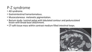 P-Z syndrome
• AD syndrome.
• Gastrointestinal hamartomatous.
• Mucocutaneous melanotic pigmentation.
• Barium study- luminal polyp with lobulated contour and pedunculated
lesion with broad base attachment.
• CT-soft tissue mass within contrast medium filled intestinal loops.
 