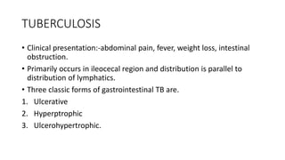TUBERCULOSIS
• Clinical presentation:-abdominal pain, fever, weight loss, intestinal
obstruction.
• Primarily occurs in ileocecal region and distribution is parallel to
distribution of lymphatics.
• Three classic forms of gastrointestinal TB are.
1. Ulcerative
2. Hyperptrophic
3. Ulcerohypertrophic.
 